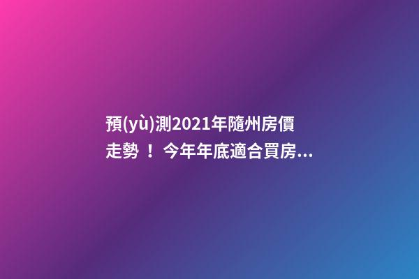 預(yù)測2021年隨州房價走勢！今年年底適合買房嗎？